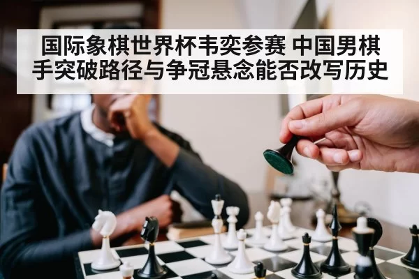 国际象棋世界杯韦奕参赛 中国男棋手突破路径与争冠悬念能否改写历史