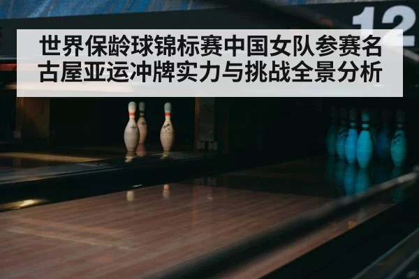 世界保龄球锦标赛中国女队参赛名古屋亚运冲牌实力与挑战全景分析
